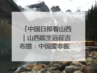 中国日报看山西｜山西医生远征吉布提：中国援非医疗队克服挑战救助非洲患者