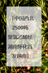 中国西北2500吨聚氯乙烯经湖南怀化首发越南