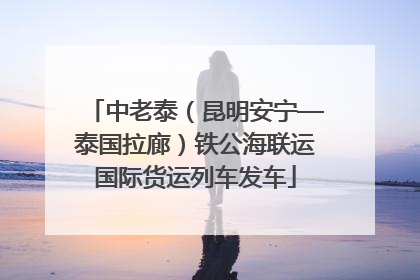 中老泰（昆明安宁—泰国拉廊）铁公海联运国际货运列车发车