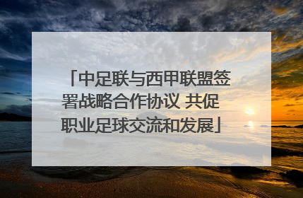 中足联与西甲联盟签署战略合作协议 共促职业足球交流和发展