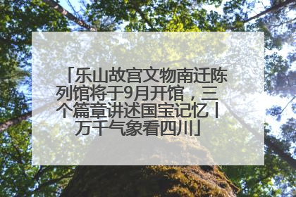 乐山故宫文物南迁陈列馆将于9月开馆，三个篇章讲述国宝记忆丨万千气象看四川
