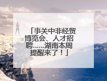 事关中非经贸博览会、人才招聘……湖南本周提醒来了！