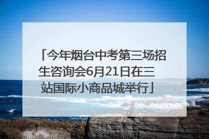 今年烟台中考第三场招生咨询会6月21日在三站国际小商品城举行