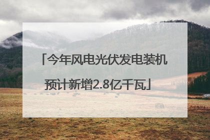 今年风电光伏发电装机预计新增2.8亿千瓦