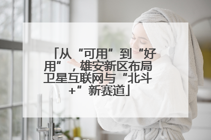 从“可用”到“好用”，雄安新区布局卫星互联网与“北斗+”新赛道