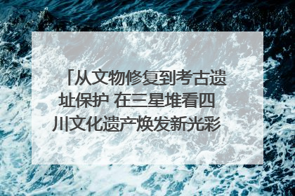 从文物修复到考古遗址保护 在三星堆看四川文化遗产焕发新光彩｜您牵挂的四川