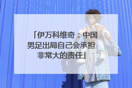 伊万科维奇：中国男足出局自己会承担非常大的责任