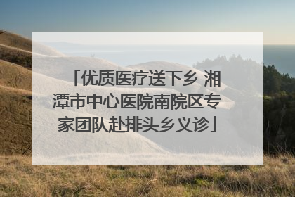 优质医疗送下乡 湘潭市中心医院南院区专家团队赴排头乡义诊
