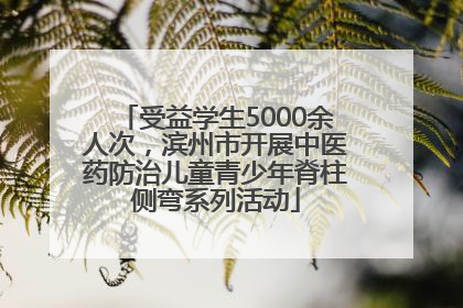 受益学生5000余人次，滨州市开展中医药防治儿童青少年脊柱侧弯系列活动