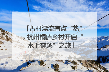 古村漂流有点“热”，杭州桐庐乡村开启“水上穿越”之旅