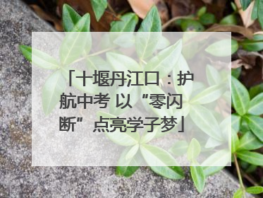 十堰丹江口：护航中考 以“零闪断”点亮学子梦