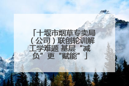 十堰市烟草专卖局（公司）联创轮训解工学难题 基层“减负”更“赋能”