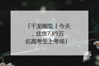 千龙图集丨今天，北京7.89万名高考生上考场