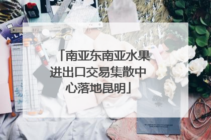 南亚东南亚水果进出口交易集散中心落地昆明