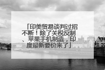 印美贸易谈判过招不断！除了关税反制、苹果手机制造，印度最新要价来了