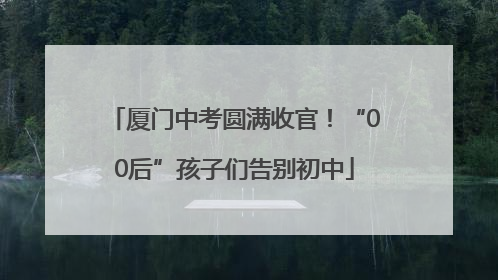 厦门中考圆满收官！“00后”孩子们告别初中