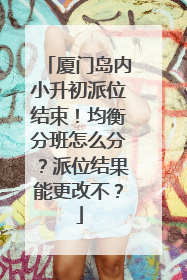 厦门岛内小升初派位结束！均衡分班怎么分？派位结果能更改不？