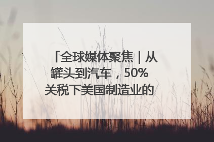 全球媒体聚焦｜从罐头到汽车，50%关税下美国制造业的“生死劫”