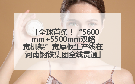 全球首条！“5600mm+5500mm双超宽机架”宽厚板生产线在河南钢铁集团全线贯通