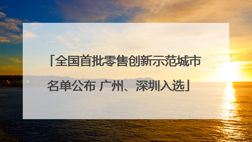 全国首批零售创新示范城市名单公布 广州、深圳入选