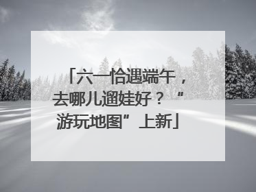 六一恰遇端午，去哪儿遛娃好？“游玩地图”上新