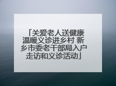关爱老人送健康 温暖义诊进乡村 新乡市委老干部局入户走访和义诊活动