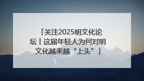 关注2025明文化论坛丨这届年轻人为何对明文化越来越“上头”
