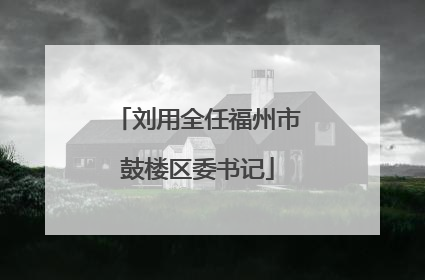 刘用全任福州市鼓楼区委书记