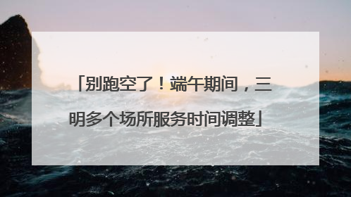 别跑空了！端午期间，三明多个场所服务时间调整