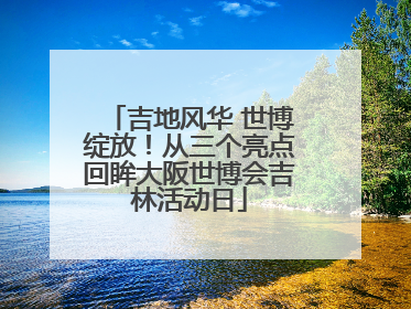 吉地风华 世博绽放！从三个亮点回眸大阪世博会吉林活动日