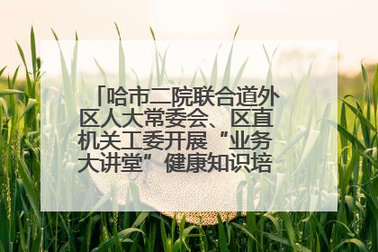 哈市二院联合道外区人大常委会、区直机关工委开展“业务大讲堂”健康知识培训暨大型义诊活动