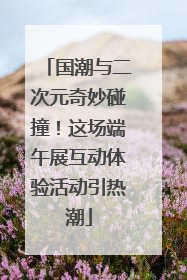 国潮与二次元奇妙碰撞！这场端午展互动体验活动引热潮