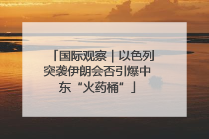 国际观察｜以色列突袭伊朗会否引爆中东“火药桶”