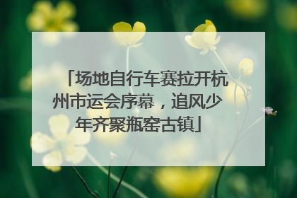 场地自行车赛拉开杭州市运会序幕，追风少年齐聚瓶窑古镇