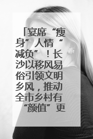 宴席“瘦身”人情“减负”！长沙以移风易俗引领文明乡风，推动全市乡村有“颜值”更显“气质”