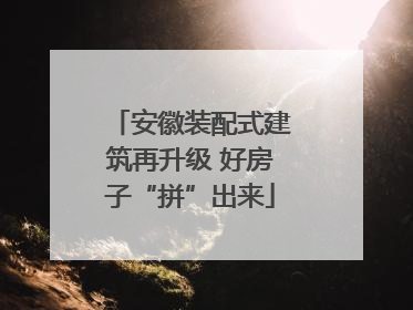 安徽装配式建筑再升级 好房子“拼”出来