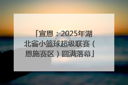 宣恩：2025年湖北省小篮球超级联赛（恩施赛区）圆满落幕