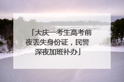 大庆一考生高考前夜丢失身份证，民警深夜加班补办