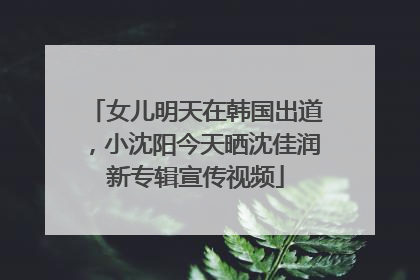 女儿明天在韩国出道，小沈阳今天晒沈佳润新专辑宣传视频