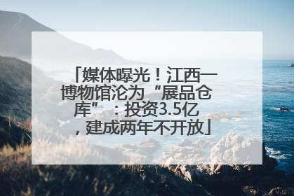 媒体曝光！江西一博物馆沦为“展品仓库”：投资3.5亿，建成两年不开放