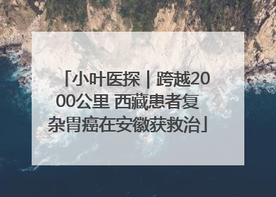 小叶医探｜跨越2000公里 西藏患者复杂胃癌在安徽获救治