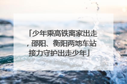 少年乘高铁离家出走，邵阳、衡阳两地车站接力守护出走少年