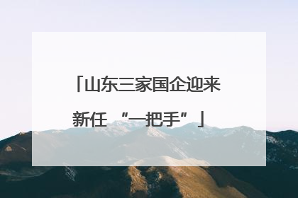 山东三家国企迎来新任 “一把手”