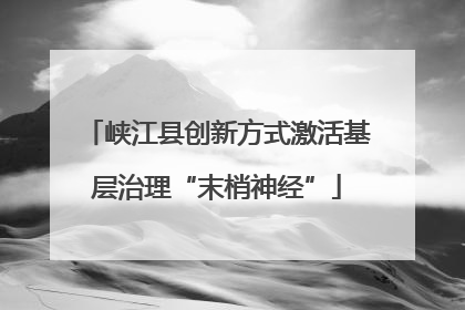 峡江县创新方式激活基层治理“末梢神经”