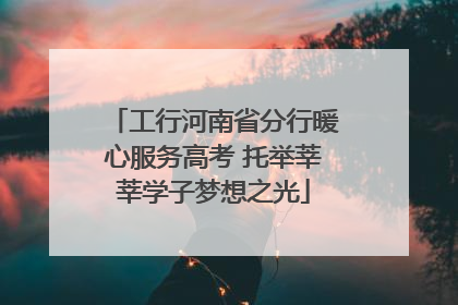 工行河南省分行暖心服务高考 托举莘莘学子梦想之光