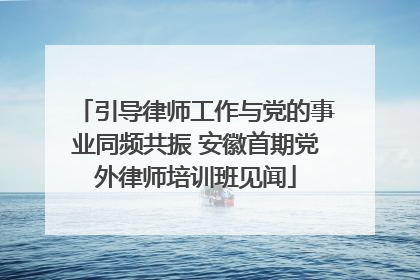 引导律师工作与党的事业同频共振 安徽首期党外律师培训班见闻