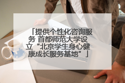 提供个性化咨询服务 首都师范大学设立“北京学生身心健康成长服务基地”