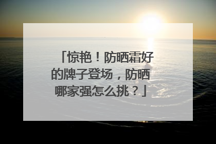 惊艳！防晒霜好的牌子登场，防晒哪家强怎么挑？