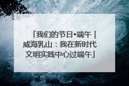 我们的节日•端午｜威海乳山：我在新时代文明实践中心过端午