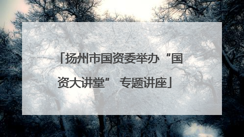 扬州市国资委举办“国资大讲堂” 专题讲座